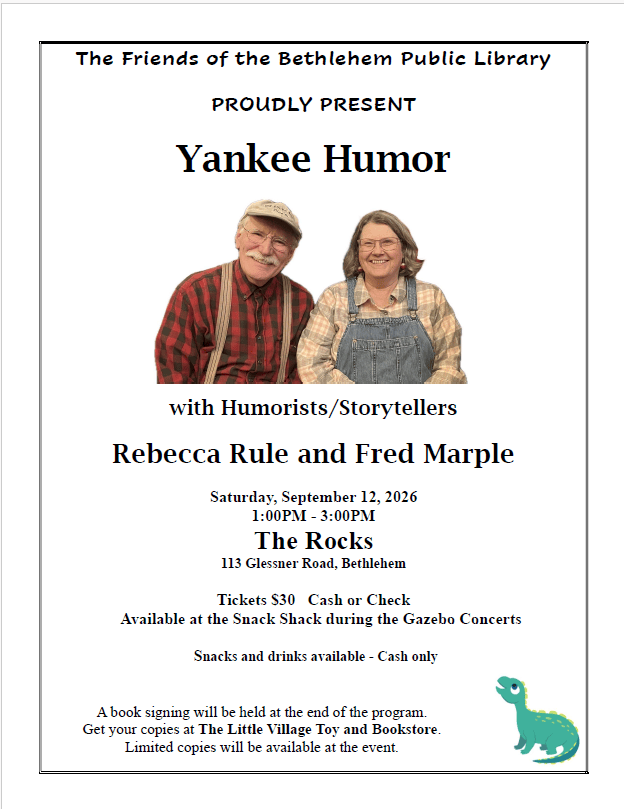 The Friends of the Bethlehem Public Library proudly present Yankee Humor with humorists/storytellers Rebecca Rule and Fred Marple. Saturday September 12, 2026 1-3pm at The Rocks, 113 Glessner Rd, Bethlehem. Tickets cash or check. Available at the Snack Shack during the Gazebo concerts. Snacks and drinks available at the event - cash only. A book signing will be held at the end of the program. Get your copies at the Little Village Toy and Book store. Limited copies will be available at the event.