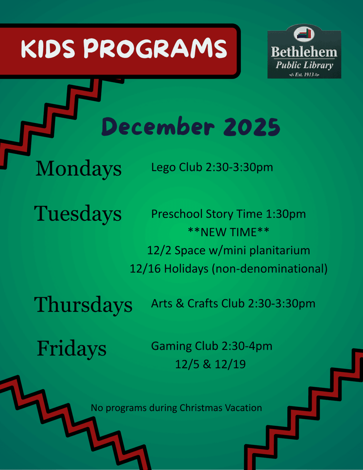 KIDS PROGRAMS
December 2025
Mondays
Tuesdays
Thursdays
Fridays
Preschool Story Time 1:30pm
**NEW TIME**
12/2 Space w/mini planitarium
12/16 Holidays (non-denominational)
Lego Club 2:30-3:30pm
Arts & Crafts Club 2:30-3:30pm
Gaming Club 2:30-4pm
12/5 & 12/19
No programs during Christmas Vacation