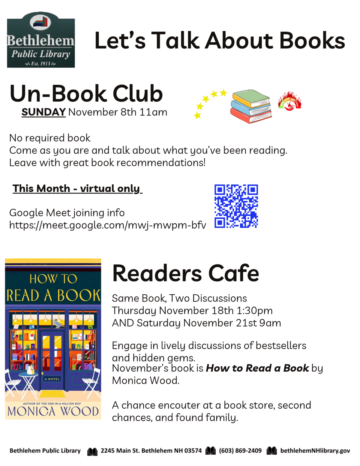 Un-Book Club Sunday November 8th 11am No required book Come as you are and talk about what you’ve been reading. Leave with great book recommendations! This month - virtual only Google Meet joining info https://meet.google.com/mwj-mwpm-bfv Readers Cafe Same Book, Two Discussions Thursday November 18th 1:30pm AND Saturday November 21st 9am Engage in lively discussions of bestsellers and hidden gems. November’s book is How to Read a Book by Monica Wood. A chance encouter at a book store, second chances, and found family.