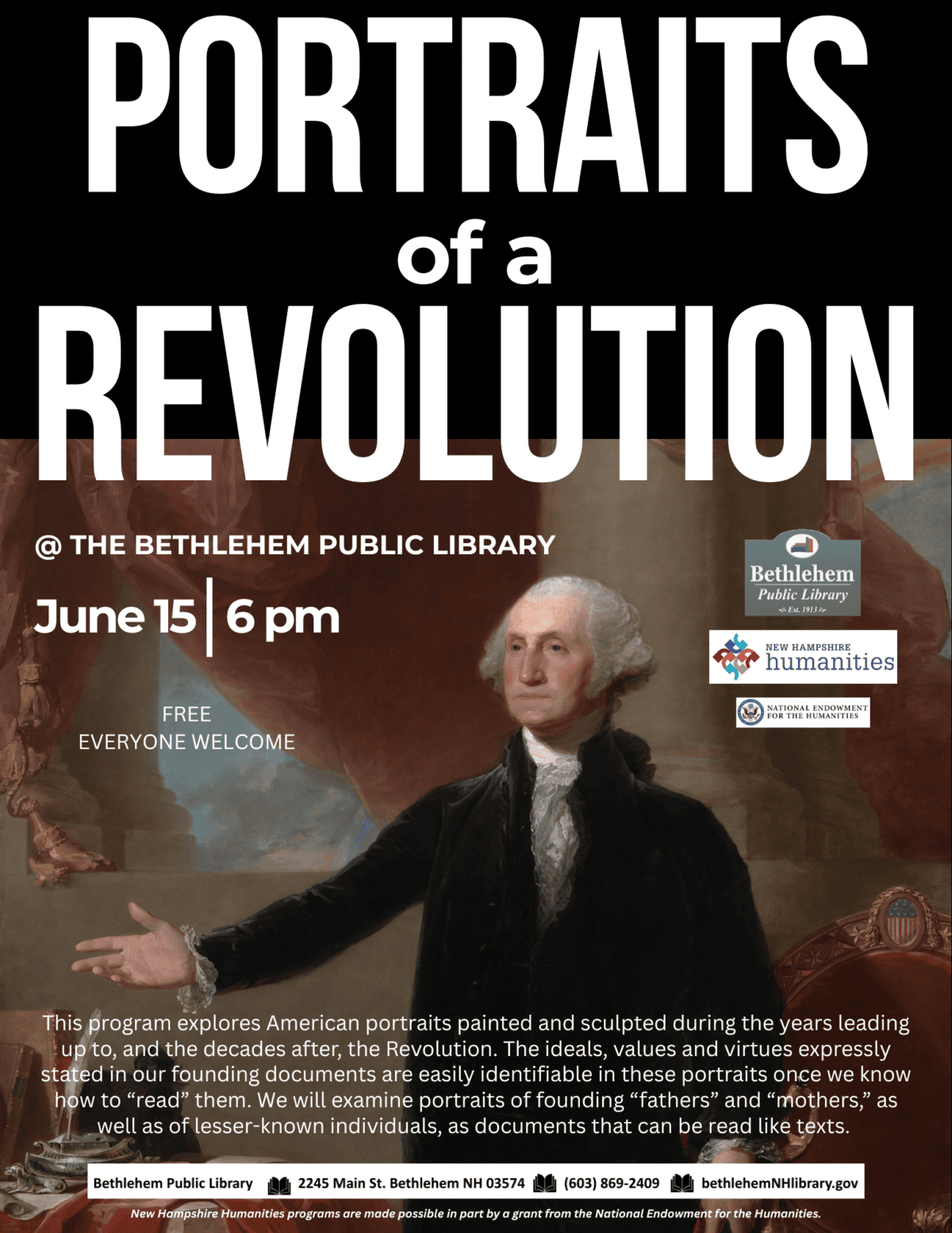 portraits of a revolution at Bethlehem Public Library. June 15, 6 pm. This program explores American portraits painted and sculpted during the years leading up to, and the decades after, the Revolution. The ideals, values and virtues expressly stated in our founding documents are easily identifiable in these portraits once we know how to “read” them. We will examine portraits of founding “fathers” and “mothers,” as well as of lesser-known individuals, as documents that can be read like texts.  New Hampshire Humanities programs are made possible in part by a grant from the National Endowment for the Humanities.