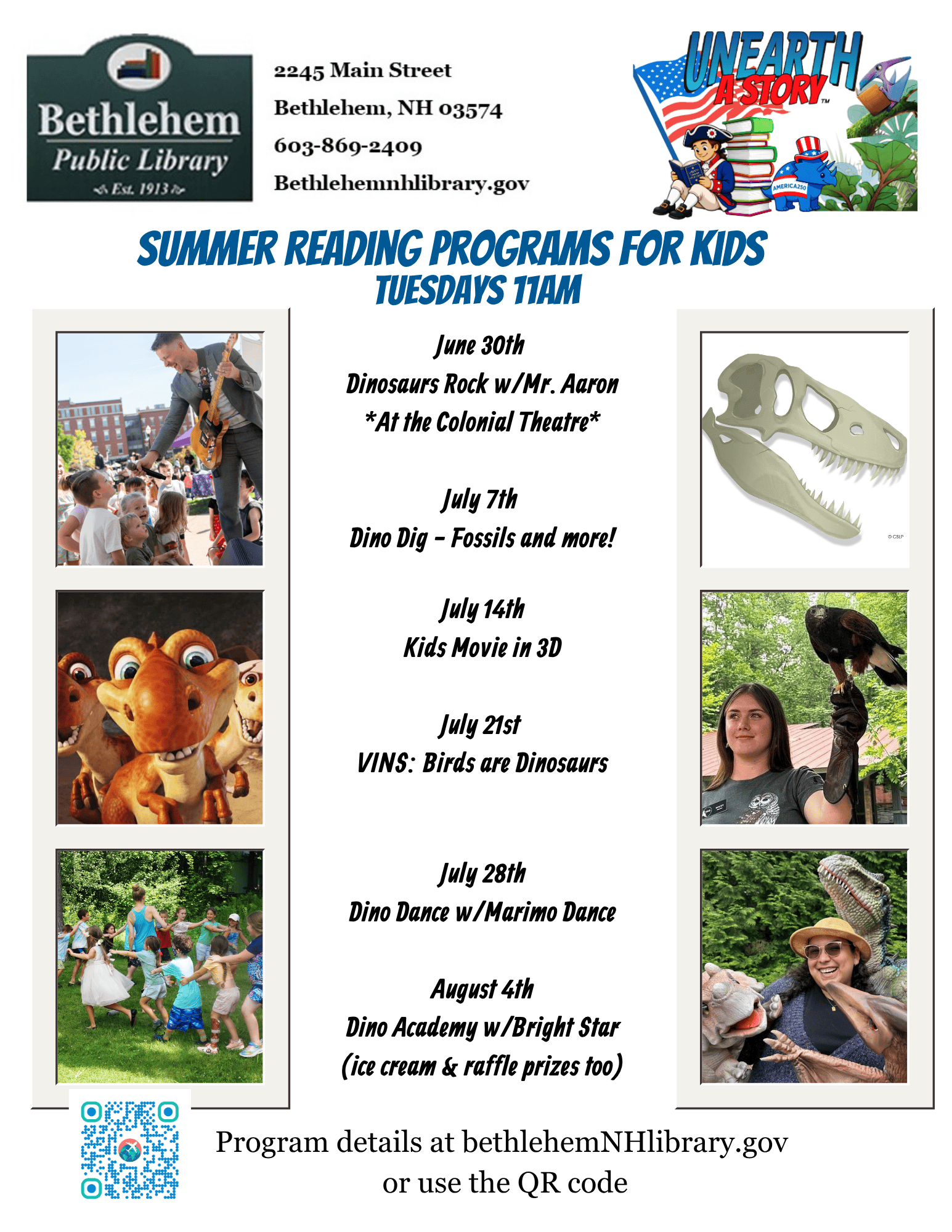 Summer Reading programs for kids. Tuesdays 11am
June 30th
Dinosaurs Rock w/Mr. Aaron
*At the Colonial Theatre*
July 7th
Dino Dig - Fossils and more!
July 14th
Kids Movie in 3D
July 21st
VINS: Birds are Dinosaurs
July 28th
Dino Dance w/Marimo Dance
August 4th
Dino Academy w/Bright Star
(ice cream & raffle prizes too)
Program details at bethlehemNHlibrary.gov
or use the QR code