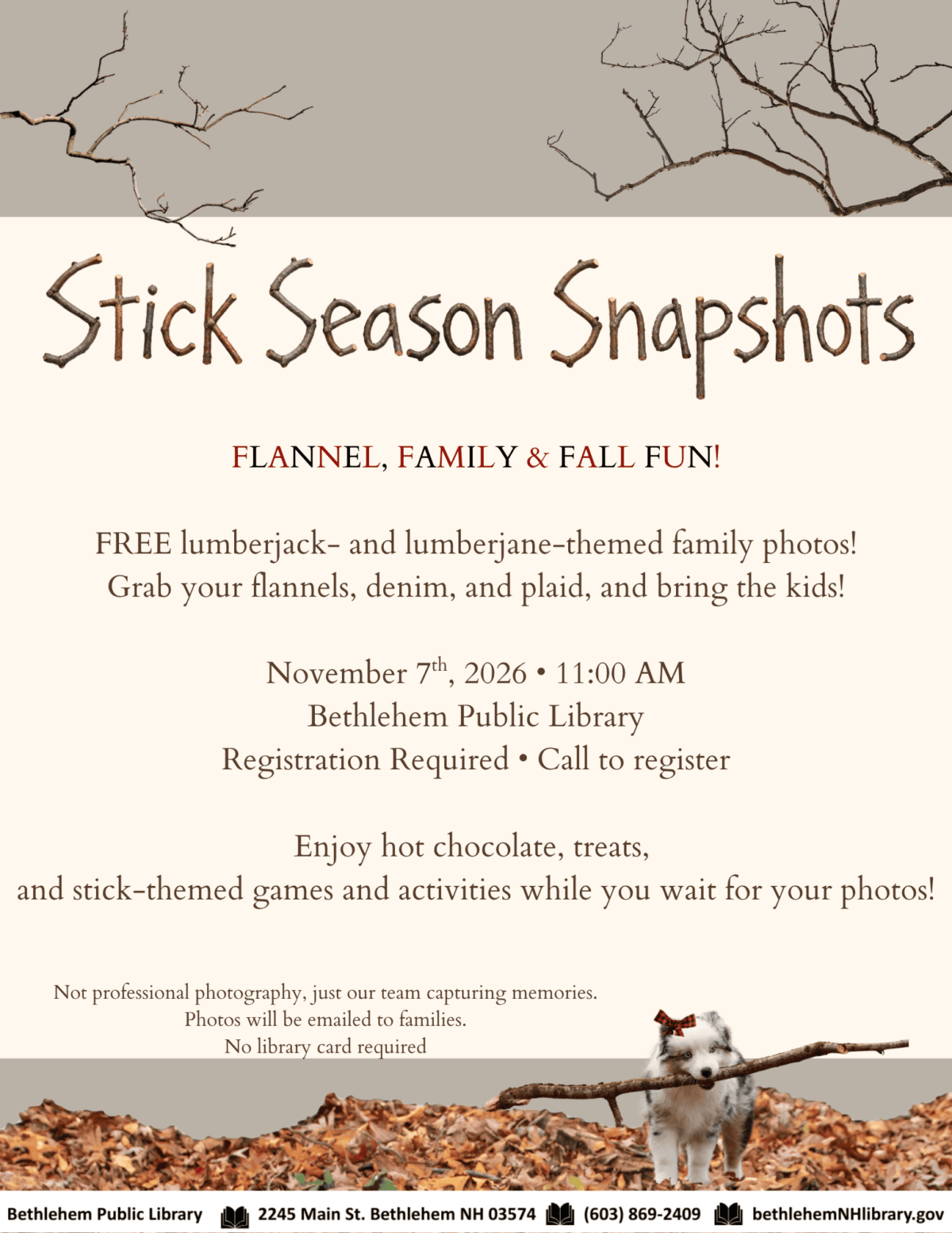 FLANNEL, FAMILY & FALL FUN! FREE lumberjack- and lumberjane-themed family photos! Grab your flannels, denim, and plaid, and bring the kids! November 7th, 2026 • 11:00 AM Bethlehem Public Library Registration Required • Call to register Enjoy hot chocolate, treats, and stick-themed games and activities while you wait for your photos. Not professional photography, just our team capturing memories. Photos will be emailed to families. No library card required